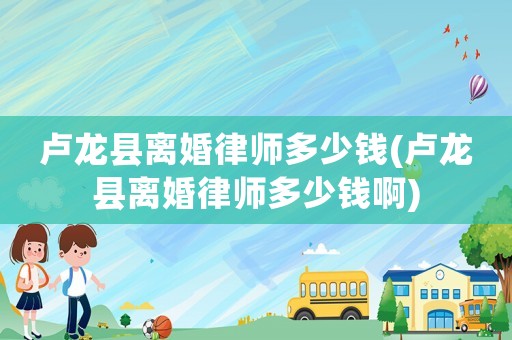 盧龍縣離婚律師多少錢(盧龍縣離婚律師多少錢啊)