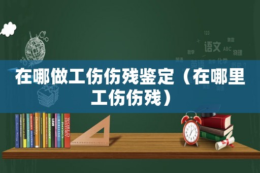 在哪做工傷傷殘鑒定（在哪里工傷傷殘）