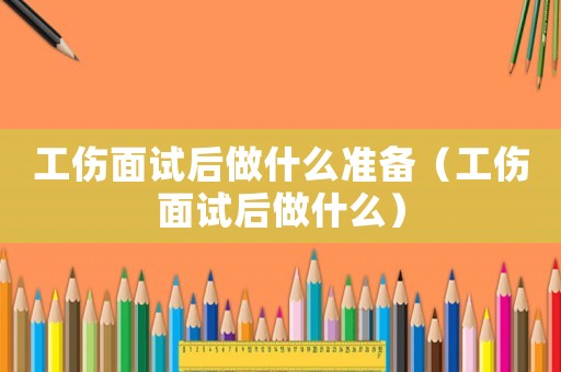 工傷面試后做什么準(zhǔn)備（工傷面試后做什么）