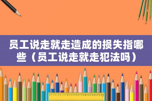 員工說走就走造成的損失指哪些（員工說走就走犯法嗎）