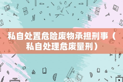 私自處置危險廢物承擔刑事（私自處理危廢量刑）