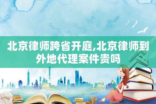 北京律師跨省開庭,北京律師到外地代理案件貴嗎