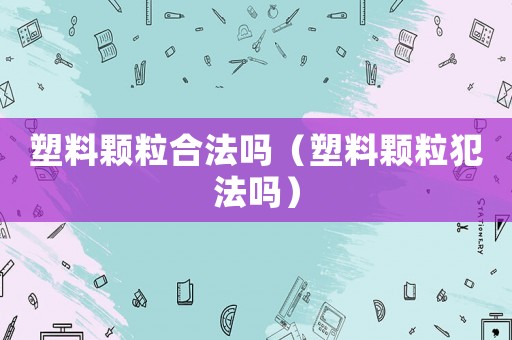 塑料顆粒合法嗎（塑料顆粒犯法嗎）
