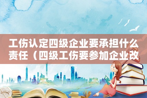 工傷認定四級企業要承擔什么責任（四級工傷要參加企業改制嗎）