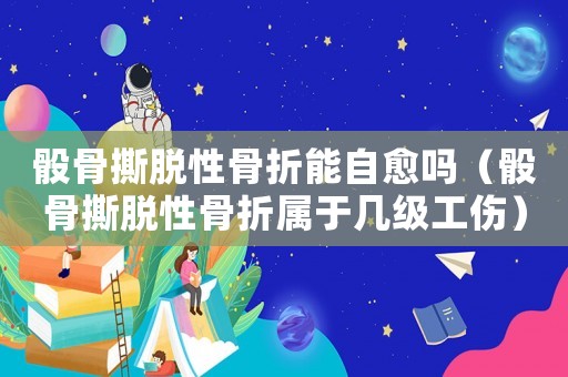 骰骨撕脫性骨折能自愈嗎（骰骨撕脫性骨折屬于幾級工傷）