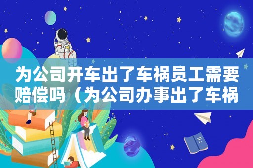 為公司開車出了車禍員工需要賠償嗎（為公司辦事出了車禍算工傷嗎）