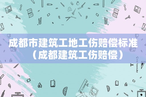 成都市建筑工地工傷賠償標準（成都建筑工傷賠償）