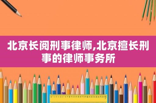 北京長閱刑事律師,北京擅長刑事的律師事務所