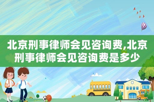 北京刑事律師會見咨詢費,北京刑事律師會見咨詢費是多少