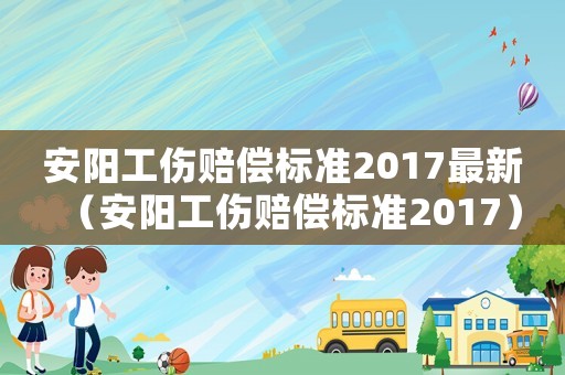 安陽(yáng)工傷賠償標(biāo)準(zhǔn)2017最新（安陽(yáng)工傷賠償標(biāo)準(zhǔn)2017）