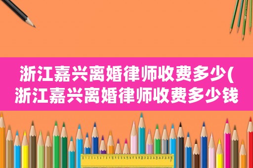 浙江嘉興離婚律師收費(fèi)多少(浙江嘉興離婚律師收費(fèi)多少錢)