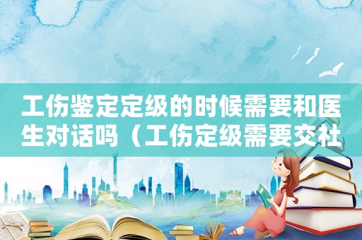 工傷鑒定定級的時候需要和醫生對話嗎（工傷定級需要交社保嗎）