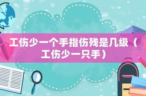 工傷少一個手指傷殘是幾級（工傷少一只手）
