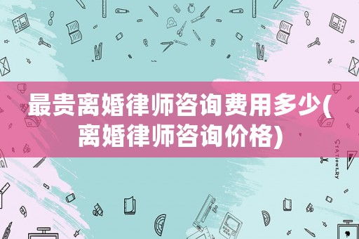 最貴離婚律師咨詢費(fèi)用多少(離婚律師咨詢價(jià)格)