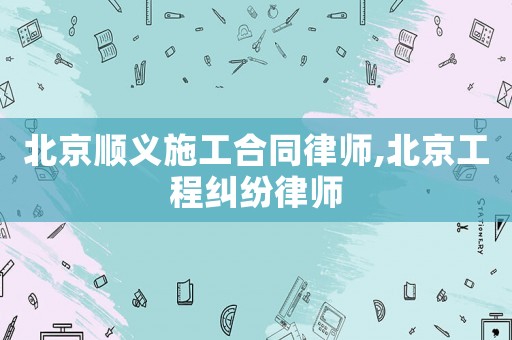 北京順義施工合同律師,北京工程糾紛律師