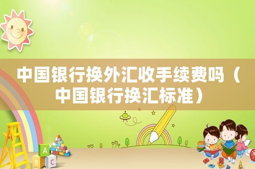 中國銀行換外匯收手續費嗎（中國銀行換匯標準）