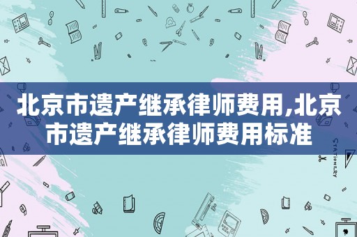 北京市遺產繼承律師費用,北京市遺產繼承律師費用標準