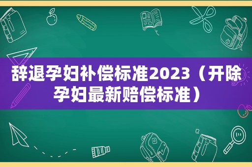 辭退孕婦補償標準2023（開除孕婦最新賠償標準）