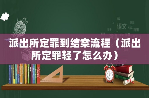 派出所定罪到結(jié)案流程（派出所定罪輕了怎么辦）