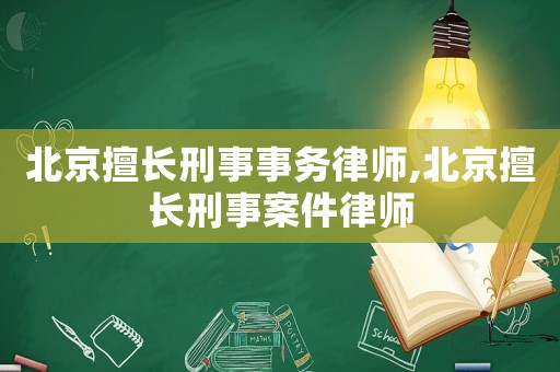 北京擅長刑事事務律師,北京擅長刑事案件律師