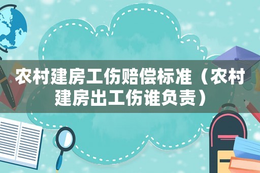 農村建房工傷賠償標準（農村建房出工傷誰負責）
