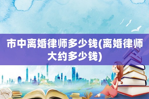 市中離婚律師多少錢(離婚律師大約多少錢)