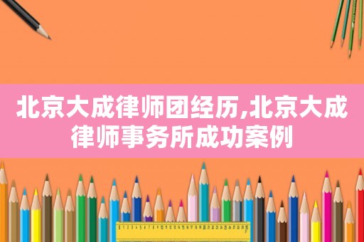 北京大成律師團經歷,北京大成律師事務所成功案例