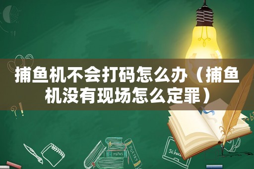 捕魚機不會打碼怎么辦（捕魚機沒有現(xiàn)場怎么定罪）