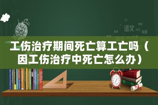 工傷治療期間死亡算工亡嗎（因工傷治療中死亡怎么辦）
