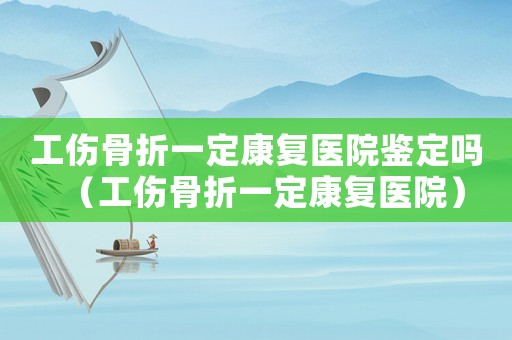 工傷骨折一定康復醫院鑒定嗎（工傷骨折一定康復醫院）