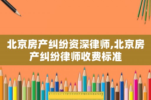 北京房產糾紛資深律師,北京房產糾紛律師收費標準
