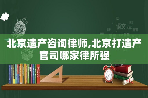 北京遺產咨詢律師,北京打遺產官司哪家律所強