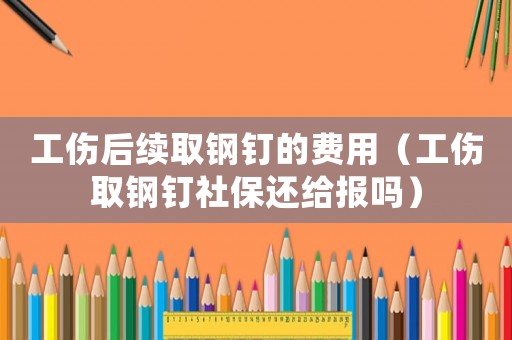 工傷后續取鋼釘的費用（工傷取鋼釘社保還給報嗎）