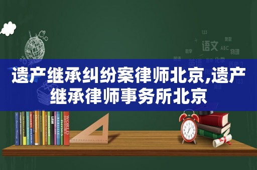 遺產繼承糾紛案律師北京,遺產繼承律師事務所北京