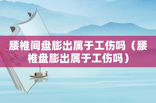 腰椎間盤膨出屬于工傷嗎（腰椎盤膨出屬于工傷嗎）