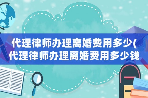 代理律師辦理離婚費用多少(代理律師辦理離婚費用多少錢)