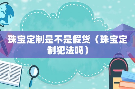 珠寶定制是不是假貨（珠寶定制犯法嗎）