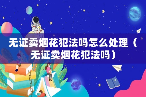 無證賣煙花犯法嗎怎么處理（無證賣煙花犯法嗎）