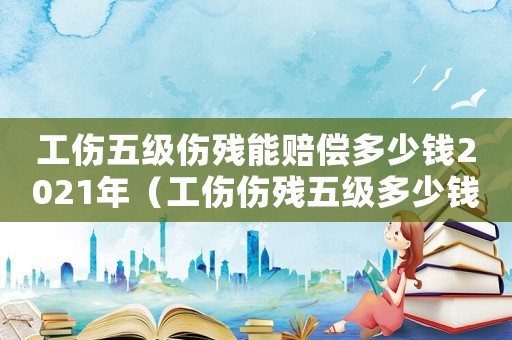 工傷五級傷殘能賠償多少錢2021年（工傷傷殘五級多少錢）