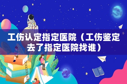 工傷認定指定醫院（工傷鑒定去了指定醫院找誰）