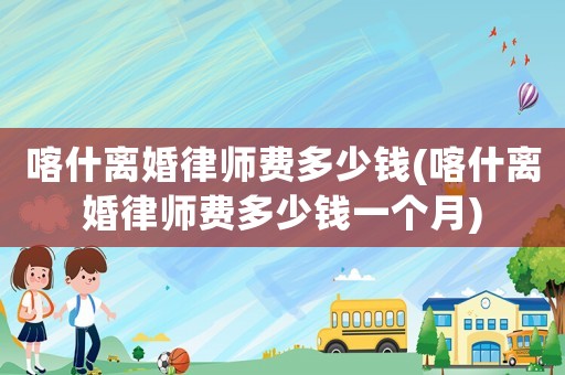 喀什離婚律師費多少錢(喀什離婚律師費多少錢一個月)