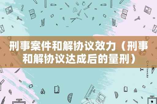 刑事案件和解協議效力（刑事和解協議達成后的量刑）
