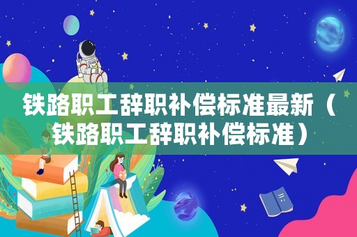 鐵路職工辭職補償標準最新（鐵路職工辭職補償標準）