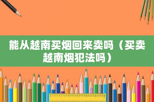 能從越南買煙回來賣嗎（買賣越南煙犯法嗎）