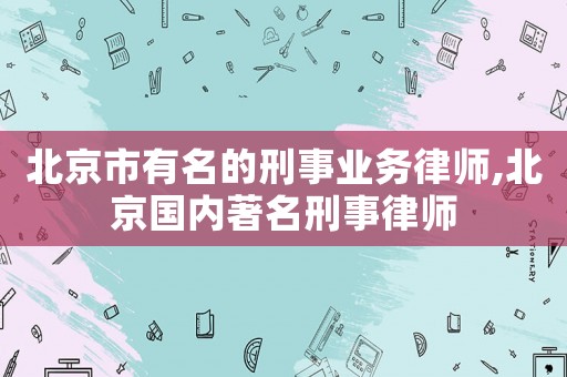 北京市有名的刑事業務律師,北京國內著名刑事律師