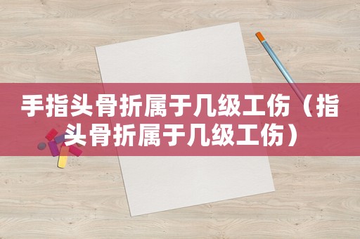 手指頭骨折屬于幾級工傷（指頭骨折屬于幾級工傷）