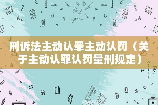 刑訴法主動認(rèn)罪主動認(rèn)罰（關(guān)于主動認(rèn)罪認(rèn)罰量刑規(guī)定）