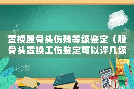 置換股骨頭傷殘等級鑒定（股骨頭置換工傷鑒定可以評幾級傷殘）