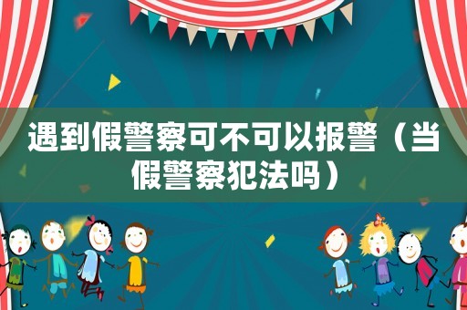 遇到假警察可不可以報警（當(dāng)假警察犯法嗎）