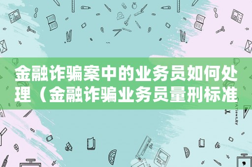 金融詐騙案中的業(yè)務(wù)員如何處理（金融詐騙業(yè)務(wù)員量刑標(biāo)準(zhǔn)）